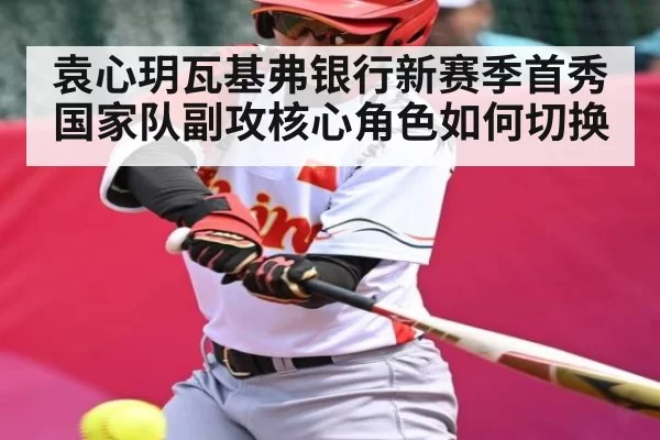 袁心玥瓦基弗银行新赛季首秀 国家队副攻核心角色如何切换